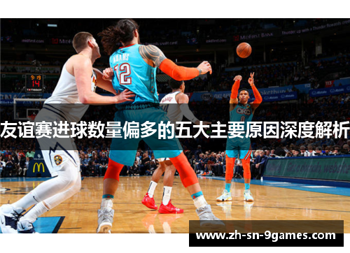 友谊赛进球数量偏多的五大主要原因深度解析 友谊赛进球数量偏多的五大主要原因深度解析