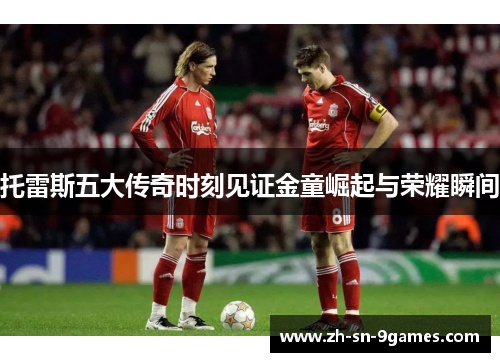 托雷斯五大传奇时刻见证金童崛起与荣耀瞬间 托雷斯五大传奇时刻见证金童崛起与荣耀瞬间