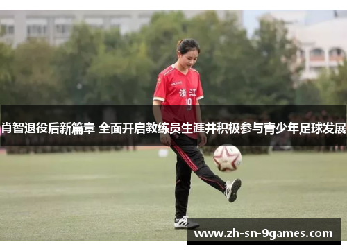 肖智退役后新篇章 全面开启教练员生涯并积极参与青少年足球发展