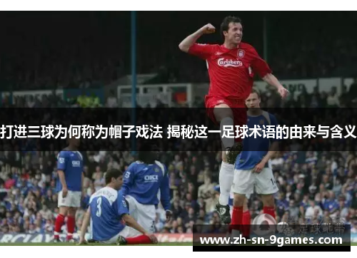 打进三球为何称为帽子戏法 揭秘这一足球术语的由来与含义