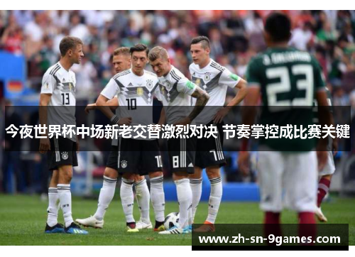 今夜世界杯中场新老交替激烈对决 节奏掌控成比赛关键