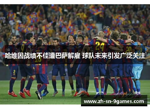 哈维因战绩不佳遭巴萨解雇 球队未来引发广泛关注 哈维因战绩不佳遭巴萨解雇 球队未来引发广泛关注