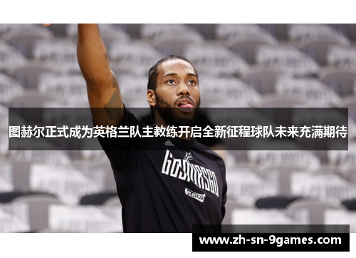 图赫尔正式成为英格兰队主教练开启全新征程球队未来充满期待 图赫尔正式成为英格兰队主教练开启全新征程球队未来充满期待