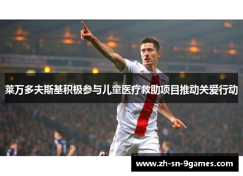 莱万多夫斯基积极参与儿童医疗救助项目推动关爱行动